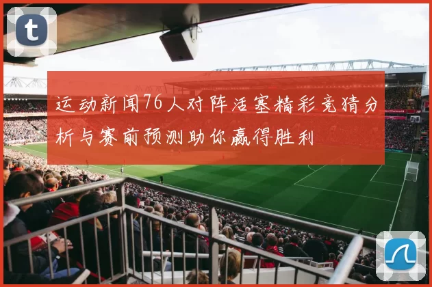 运动新闻76人对阵活塞精彩竞猜分析与赛前预测助你赢得胜利
