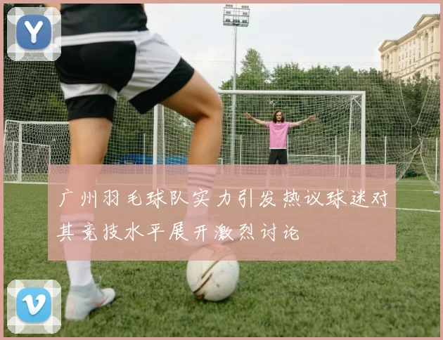 广州羽毛球队实力引发热议球迷对其竞技水平展开激烈讨论