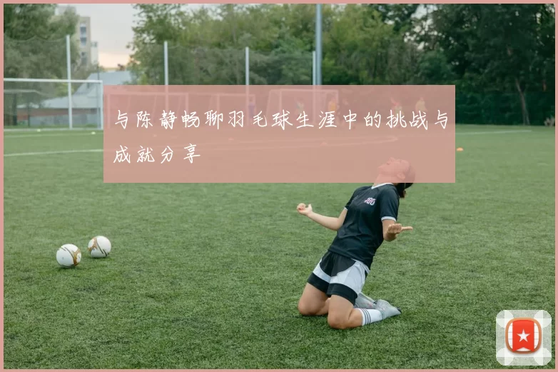 与陈静畅聊羽毛球生涯中的挑战与成就分享