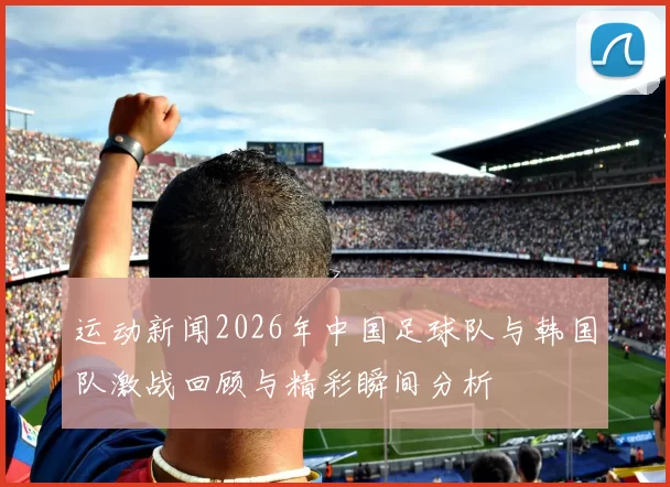 运动新闻2026年中国足球队与韩国队激战回顾与精彩瞬间分析