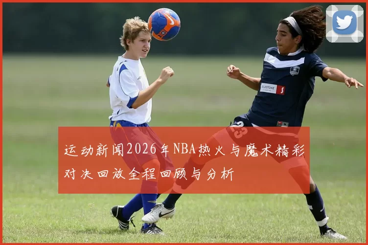 运动新闻2026年NBA热火与魔术精彩对决回放全程回顾与分析